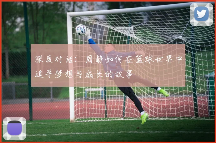 深度对话:周静如何在篮球世界中追寻梦想与成长的故事