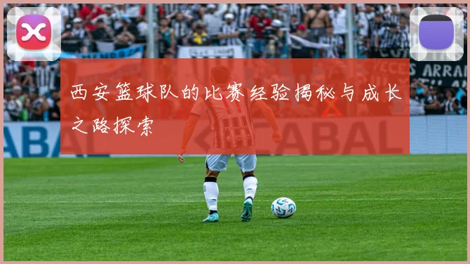 西安篮球队的比赛经验揭秘与成长之路探索