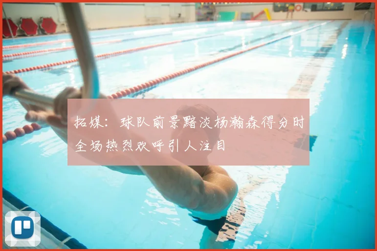 拓媒:球队前景黯淡杨瀚森得分时全场热烈欢呼引人注目