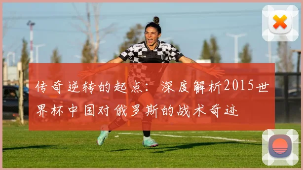 传奇逆转的起点：深度解析2015世界杯中国对俄罗斯的战术奇迹
