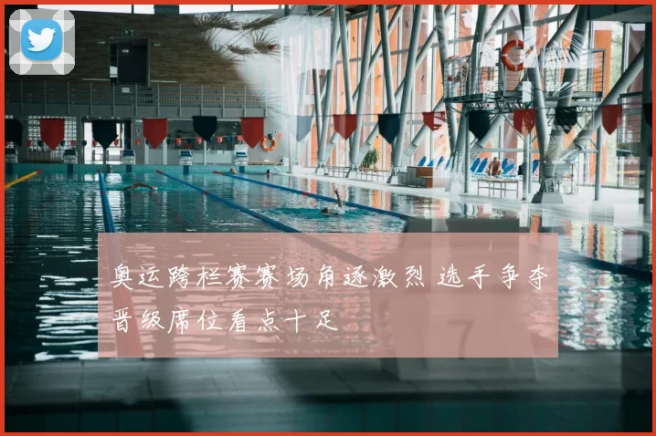 奥运跨栏赛赛场角逐激烈 选手争夺晋级席位看点十足