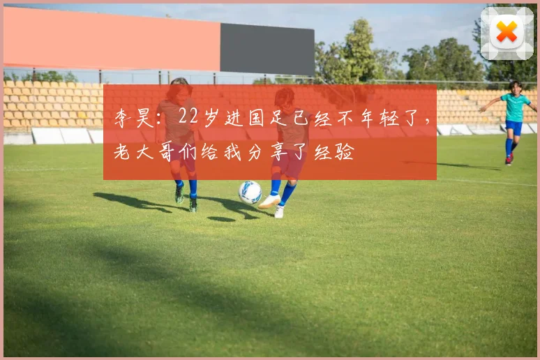 李昊:22岁进国足已经不年轻了,老大哥们给我分享了经验
