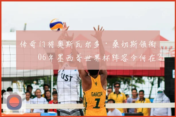 传奇门将奥斯瓦尔多·桑切斯领衔!06年墨西哥世界杯阵容今何在?