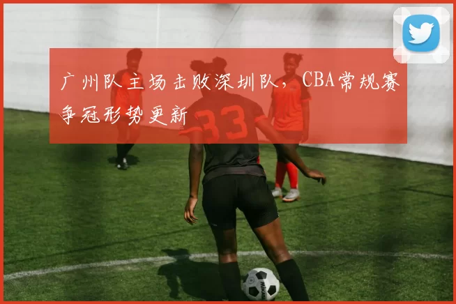 广州队主场击败深圳队，CBA常规赛争冠形势更新