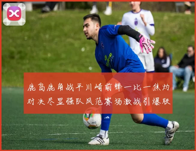 鹿岛鹿角战平川崎前锋一比一焦灼对决尽显强队风范赛场激战引爆联赛