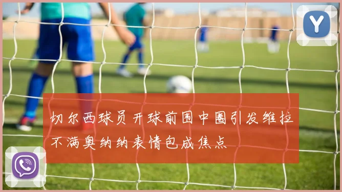 切尔西球员开球前围中圈引发维拉不满奥纳纳表情包成焦点