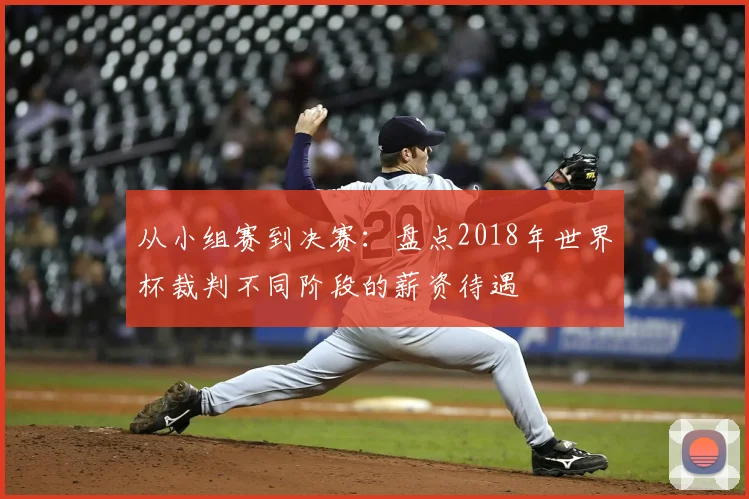 从小组赛到决赛:盘点2018年世界杯裁判不同阶段的薪资待遇