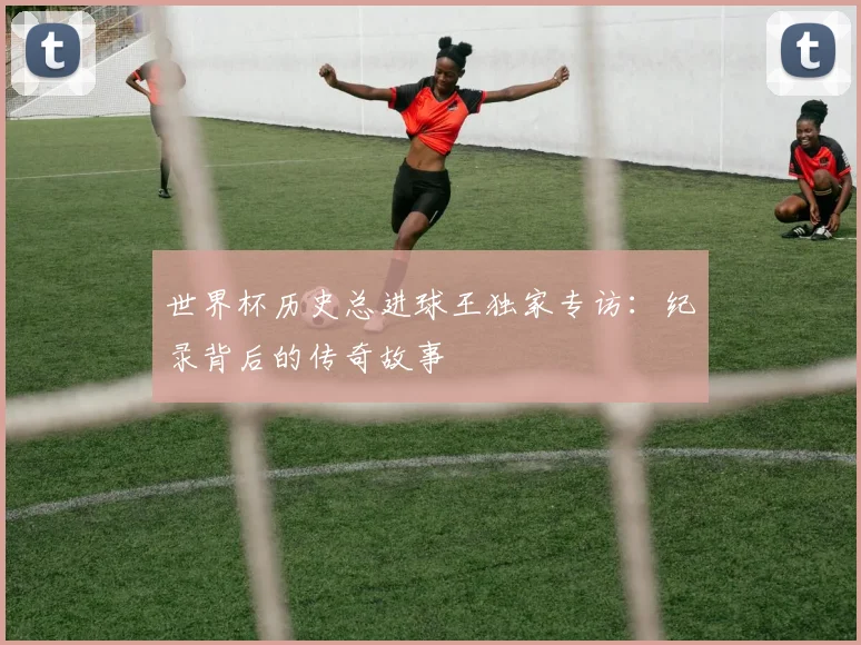 世界杯历史总进球王独家专访:纪录背后的传奇故事