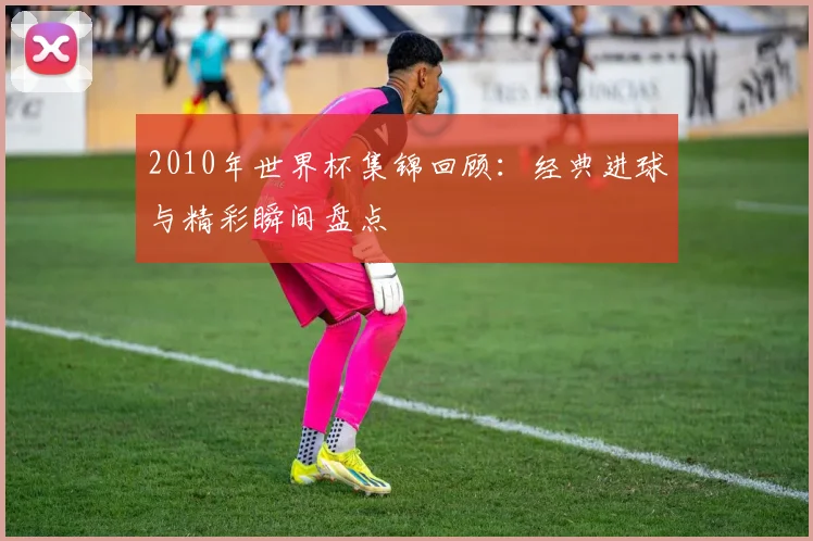 2010年世界杯集锦回顾:经典进球与精彩瞬间盘点
