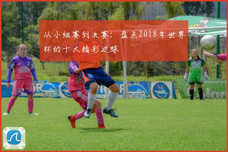 从小组赛到决赛:盘点2018年世界杯的十大精彩进球