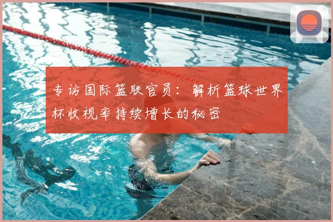 专访国际篮联官员:解析篮球世界杯收视率持续增长的秘密