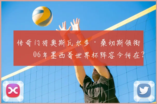 传奇门将奥斯瓦尔多·桑切斯领衔!06年墨西哥世界杯阵容今何在?