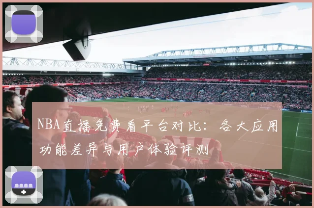 NBA直播免费看平台对比：各大应用功能差异与用户体验评测