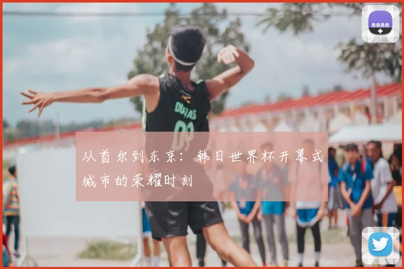 从首尔到东京:韩日世界杯开幕式城市的荣耀时刻