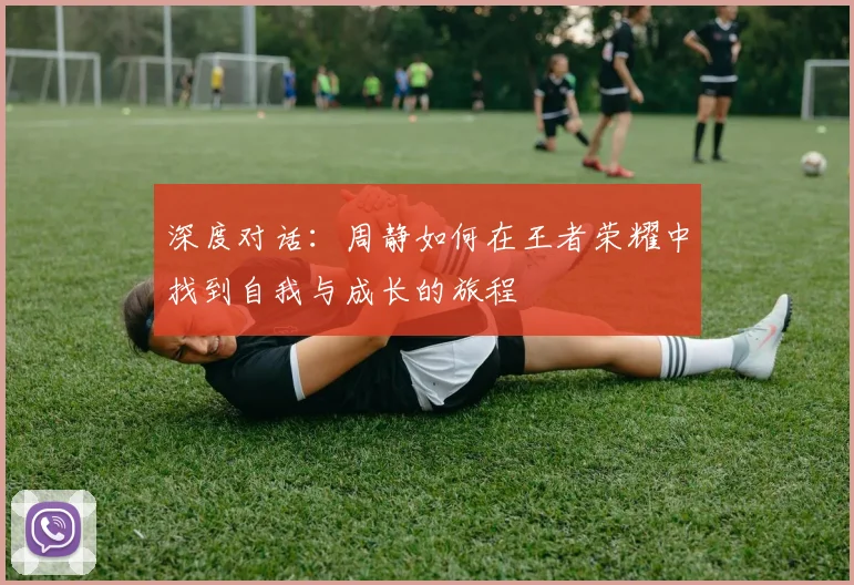 深度对话:周静如何在王者荣耀中找到自我与成长的旅程