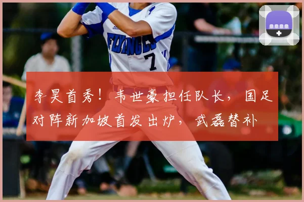 李昊首秀!韦世豪担任队长,国足对阵新加坡首发出炉,武磊替补