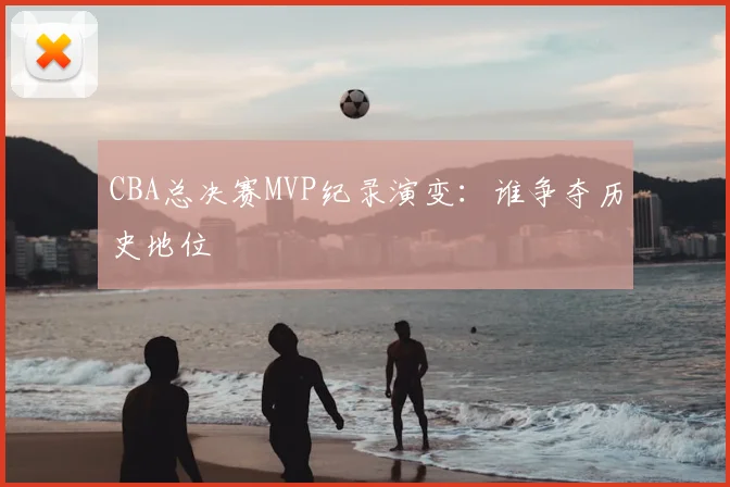 CBA总决赛MVP纪录演变:谁争夺历史地位