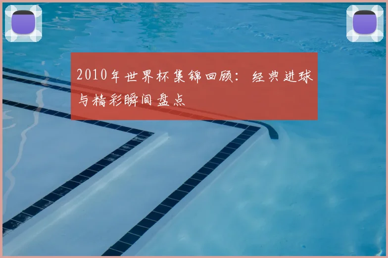 2010年世界杯集锦回顾：经典进球与精彩瞬间盘点