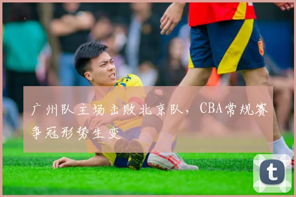 广州队主场击败北京队，CBA常规赛争冠形势生变