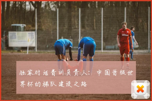 独家对话青训负责人：中国晋级世界杯的梯队建设之路