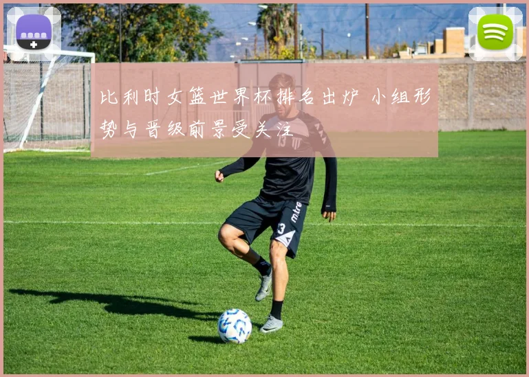 比利时女篮世界杯排名出炉 小组形势与晋级前景受关注