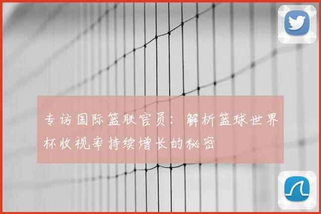 专访国际篮联官员:解析篮球世界杯收视率持续增长的秘密
