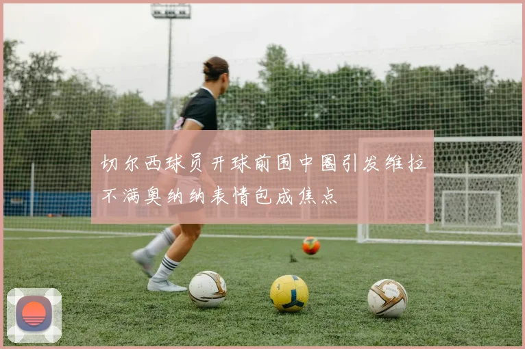 切尔西球员开球前围中圈引发维拉不满奥纳纳表情包成焦点