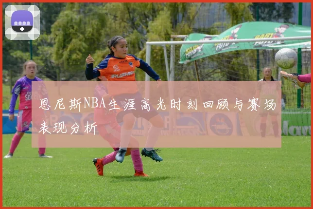 恩尼斯NBA生涯高光时刻回顾与赛场表现分析