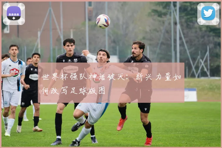 世界杯强队神话破灭:新兴力量如何改写足球版图