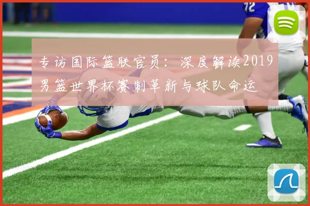 专访国际篮联官员:深度解读2019男篮世界杯赛制革新与球队命运