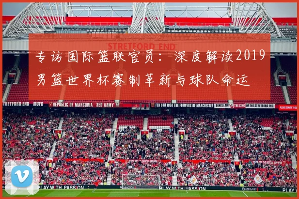 专访国际篮联官员:深度解读2019男篮世界杯赛制革新与球队命运